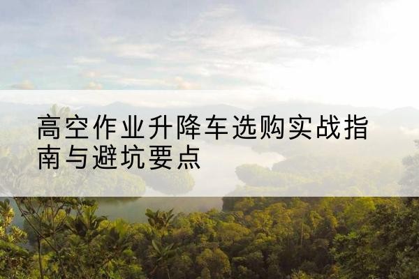沧县升降车怎么选-高空作业升降车选购实战指南与避坑要点