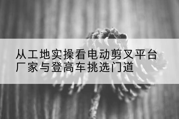 沧县电动剪叉升降平台厂家-从工地实操看电动剪叉平台厂家与登高车挑选门道