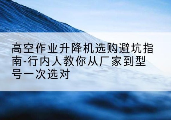 沧县升降平台厂家-高空作业升降机选购避坑指南-行内人教你从厂家到型号一次选对