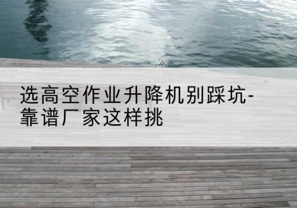 沧县剪叉式升降机厂家-选高空作业升降机别踩坑-靠谱厂家这样挑