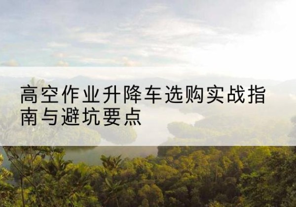 沧县升降车怎么选-高空作业升降车选购实战指南与避坑要点
