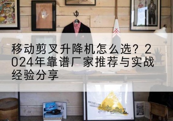 沧县升降平台厂家推荐-移动剪叉升降机怎么选？2024年靠谱厂家推荐与实战经验分享